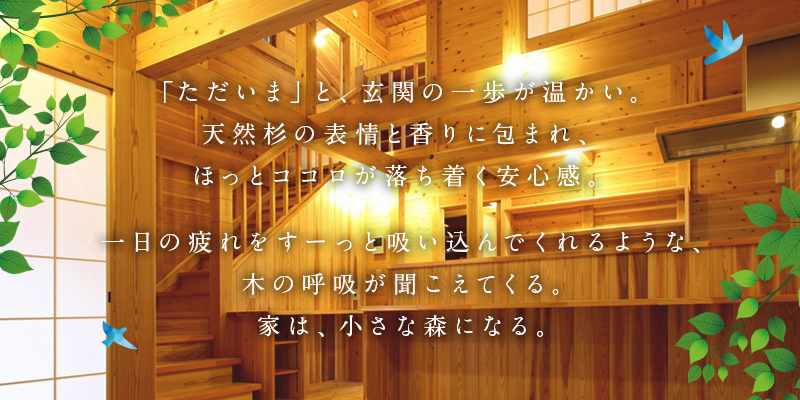 「ただいま」と、玄関の一歩が温かい。天然杉の表情と香りに包まれ、ほっとココロが落ち着く安心感。一日の疲れをすーっと吸い込んでくれるような、木の呼吸が聞こえてくる。家は、小さな森になる。