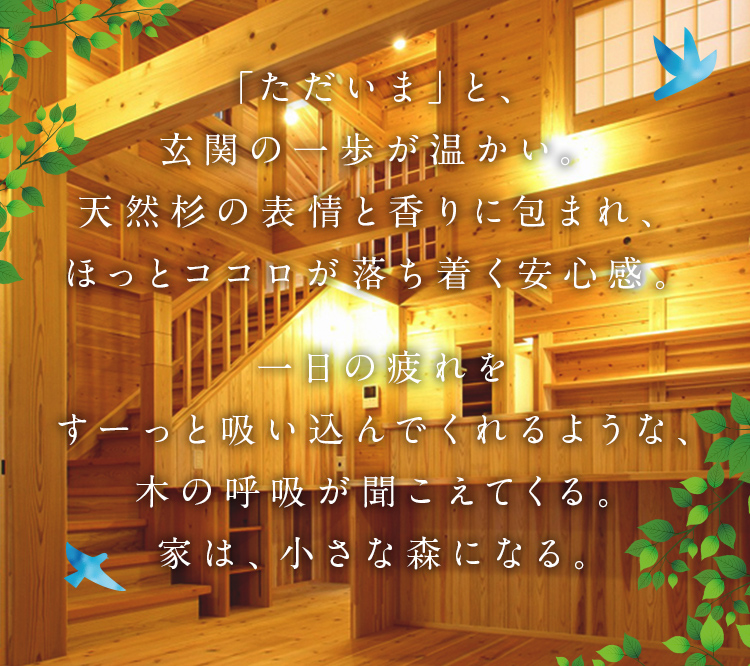 「ただいま」と、玄関の一歩が温かい。天然杉の表情と香りに包まれ、ほっとココロが落ち着く安心感。一日の疲れをすーっと吸い込んでくれるような、木の呼吸が聞こえてくる。家は、小さな森になる。